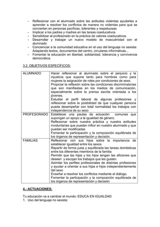 - Reflexionar con el alumnado sobre las actitudes violentas ayudarles a
aprender a resolver los conflictos de manera no violentas para que se
conviertan en personas pacíficas, tolerantes y respetuosas
- Implicar a los padres y madres en las tareas coeducativos
- Sensibilizar al profesorado en la práctica de valores coeducativos.
- Desarrollar y trabajar un nuevo modelo de masculinidad con el
alumnado
- Concienciar a la comunidad educativa en el uso del lenguaje no sexista:
Adaptando textos, documentos del centro, circulares informativas...
- Fomentar la educación en libertad, solidaridad, tolerancia y convivencia
democrática.
3.2. OBJETIVOS ESPECÍFICOS:
ALUMNADO Hacer reflexionar al alumnado sobre el perjuicio y la
injusticia que supone tanto para hombres como para
mujeres la asignación de roles por condiciones de sexo.
Propiciar la reflexión sobre las condiciones discriminatorias
que son manifiestas en los medios de comunicación,
especialmente sobre la prensa escrita orientada a los
jóvenes.
Estudiar el perfil laboral de algunas profesiones y
reflexionar sobre la posibilidad de que cualquier persona
pueda desempeñar con total normalidad los trabajos con
independencia de su sexo
PROFESORADO Establecer una pautas de actuación comunes que
supongan un apoyo a la igualdad de género.
Reflexionar sobre nuestra práctica y nuestra actitudes
involuntarias que puedan influir en nuestro alumnado y que
puedan ser modificadas
Fomentar la participación y la composición equilibrada de
los órganos de representación y decisión.
FAMILIAS Reflexionar con sus hijos sobre la importancia de
establecer igualdad entre los sexos
Repartir de forma justa y equilibrada las tareas domésticas
entre los diferentes miembros de la familia
Permitir que las hijas y los hijos tengan las aficiones que
deseen y escojan los trabajos que les gusten.
Asimilar los perfiles profesionales de distintas profesiones
y ayudar a orientar a sus hijas e hijos independientemente
del sexo
Enseñar a resolver los conflictos mediante el diálogo.
Fomentar la participación y la composición equilibrada de
los órganos de representación y decisión
4.- ACTUACIONES:
Tu educación va a cambiar el mundo: EDUCA EN IGUALDAD
1. Uso del lenguaje no sexista:
 