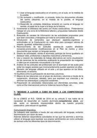 1.1.Usar el lenguaje coeducativo en el centro y en el aula, en la medida de
lo posible
1.2.Se revisarán y modificarán, si procede, todos los documentos oficiales
del centro utilizando, en la medida de lo posible, el lenguaje
coeducativo.
1.3.Desarrollo de unidades didácticas teniendo en cuenta el lenguaje no
sexista, el papel de la mujer a lo largo de la historia,…
2. Incrementar la biblioteca del centro con títulos coeducativos. Pretendemos
trabajar en una zona de la Biblioteca talleres y propuestas realizadas desde
Coeducación.
3. Búsqueda de canales de información de las actividades propuestas para
que sean conocidos y trabajados por toda la comunidad educativa.
4. Introducción de contenidos que abarquen aspectos cognitivos y
actitudinales en la Coeducación en cada área para conseguir valores de
respeto, igualdad, solidaridad y justicia.
5. Reconocimiento de las actitudes sexistas de nuestro alrededor
revisando promoviendo modificaciones en el Plan de Centro y otros
documentos que recojan un lenguaje sexista.
6. Diseño de actividades, donde el alumnado participe de forma igualitaria sin
destacar roles, profesiones o deportes masculinos y femeninos.
7. Uso y creación de materiales de trabajo alternativos así como visualización
de las carencias de los existentes analizando la presentación de imágenes
o roles que en ocasiones minusvaloran a la mujer.
8. Análisis de las actitudes del profesorado con el alumnado en las aulas para
evitar los rasgos sexistas que inconscientemente puedan aparecer en ellas.
9. Revisión del lenguaje utilizado en el aula y el que aparece en los libros,
eliminando, el sexismo.
10.Equilibrio entre la participación de alumnas y alumnos.
11.Mejora de las relaciones con el grupo de alumnas y alumnos a través de la
cooperación, dinámicas, debates, para que expresen sus vivencias y se
eliminen los estereotipos y prejuicios existentes.
12.Preparación de actividades relacionadas con efemérides concretas, tales
como el Día Internacional contra la Violencia hacia la Mujer, etc...
5.- MEDIDAS A LLEVAR A CABO EN BASE A LAS COMPETENCIAS
CLAVE.
En la LOMCE el R.D. 126/06 de 2014 en su artículo 2 nos habla de la
necesidad de desarrollar en nuestro alumnado competencias clave, por
ello serán un elemento imprescindible dentro de nuestro proyecto
coeducativo para educar en igualdad.
Comunicación lingüística.
Se trabajará este apartado a través del uso adecuado del lenguaje, evitando
discriminación por razón de sexo.
Además deberían desarrollarse actividades en las que los alumnos y alumnas
utilicen el lenguaje para expresar sus propios sentimientos así como actitudes
de rechazo ante los diferentes tipos de discriminación.
 