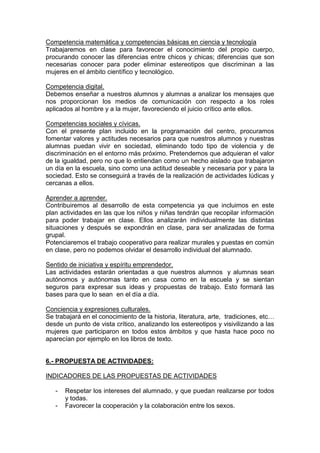 Competencia matemática y competencias básicas en ciencia y tecnología
Trabajaremos en clase para favorecer el conocimiento del propio cuerpo,
procurando conocer las diferencias entre chicos y chicas; diferencias que son
necesarias conocer para poder eliminar estereotipos que discriminan a las
mujeres en el ámbito científico y tecnológico.
Competencia digital.
Debemos enseñar a nuestros alumnos y alumnas a analizar los mensajes que
nos proporcionan los medios de comunicación con respecto a los roles
aplicados al hombre y a la mujer, favoreciendo el juicio crítico ante ellos.
Competencias sociales y cívicas.
Con el presente plan incluido en la programación del centro, procuramos
fomentar valores y actitudes necesarios para que nuestros alumnos y nuestras
alumnas puedan vivir en sociedad, eliminando todo tipo de violencia y de
discriminación en el entorno más próximo. Pretendemos que adquieran el valor
de la igualdad, pero no que lo entiendan como un hecho aislado que trabajaron
un día en la escuela, sino como una actitud deseable y necesaria por y para la
sociedad. Esto se conseguirá a través de la realización de actividades lúdicas y
cercanas a ellos.
Aprender a aprender.
Contribuiremos al desarrollo de esta competencia ya que incluimos en este
plan actividades en las que los niños y niñas tendrán que recopilar información
para poder trabajar en clase. Ellos analizarán individualmente las distintas
situaciones y después se expondrán en clase, para ser analizadas de forma
grupal.
Potenciaremos el trabajo cooperativo para realizar murales y puestas en común
en clase, pero no podemos olvidar el desarrollo individual del alumnado.
Sentido de iniciativa y espíritu emprendedor.
Las actividades estarán orientadas a que nuestros alumnos y alumnas sean
autónomos y autónomas tanto en casa como en la escuela y se sientan
seguros para expresar sus ideas y propuestas de trabajo. Esto formará las
bases para que lo sean en el día a día.
Conciencia y expresiones culturales.
Se trabajará en el conocimiento de la historia, literatura, arte, tradiciones, etc…
desde un punto de vista crítico, analizando los estereotipos y visivilizando a las
mujeres que participaron en todos estos ámbitos y que hasta hace poco no
aparecían por ejemplo en los libros de texto.
6.- PROPUESTA DE ACTIVIDADES:
INDICADORES DE LAS PROPUESTAS DE ACTIVIDADES
- Respetar los intereses del alumnado, y que puedan realizarse por todos
y todas.
- Favorecer la cooperación y la colaboración entre los sexos.
 