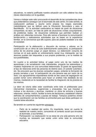 educativas, no estaría justificada nuestra actuación con sólo celebrar los días
claves relacionados con la igualdad.
Vamos a trabajar este valor procurando el desarrollo de las competencias clave
que pretendemos conseguir con el alumnado de este centro. En este sentido, la
coeducación participa y asume como propios los rasgos esenciales
metodológicos que se definen para la Educación Secundaria y para el
Bachillerato. En la actividad coeducativa se tratará de partir de situaciones
compartidas, es decir, se trata de partir de situaciones vividas conjuntamente,
de problemas reales, de situaciones cotidianas que permiten realizar un
análisis con referentes comunes. Para ello vamos a favorecer la comunicación
familia-centro y realizaremos actividades que se basen en la experiencia
familiar, en la convivencia que ello supone; para así poderlo trasladar a la vida
en sociedad.
Participación en la elaboración y discusión de normas y valores: en la
construcción de un clima de aula auténticamente coeducativo, la participación
activa de los jóvenes juega un papel decisivo. La elaboración conjunta de
normas en el aula aporta en entrenamiento social muy interesante, así los
alumnos pueden dar respuestas a sus propios problemas y en la medida de
sus posibilidades.
En cuanto a la actividad lúdica, el juego como uno de los medios de
aprendizaje y de socialización más interesantes, proyecta los estereotipos y
modelos imperantes en una comunidad determinada. El grado de agresividad,
el tipo de relaciones entre las personas de distinto sexo, el carácter autoritario,
etc. Se procurará que los jóvenes compartan juegos, evitando la formación de
grupos cerrados y que la participación de una persona sea por razón de su
sexo. Los agrupamientos espontáneos donde se den casos de segregación se
pueden tomar como referentes para hacer un análisis más detallado de los
mismos, insistiendo en la necesidad de facilitar la integración de los jóvenes en
los mismos.
La labor de tutoría debe estar coordinada entre todo el profesorado para
intercambiar impresiones, sugerencias y propuestas, hay que impulsar y
motivar a los alumnos y alumnas, mantener un clima de armonía y buenas
relaciones, orientar, instruir, facilitar la toma de decisiones y establecer criterios
definidos de comportamientos y pautas de trabajo. Tampoco podemos olvidar
que la coordinación con las familias es primordial para que éstas participen en
nuestra tarea educativa.
Se tendrán en cuenta los siguientes principios:
- Partir de la realidad del centro: Es importante, tener en cuenta la
realidad de nuestro centro, conociendo el contexto social que envuelve
al alumnado, a sus familias…
- Participación: La coeducación no es tarea de una sola persona sino de
muchas, es necesario que exista unión entre toda la comunidad
educativa.
 