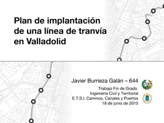 Plan de implantación
de una línea de tranvía
en Valladolid
Javier Burrieza Galán – 644
Trabajo Fin de Grado
Ingeniería Civil y Territorial
E.T.S.I. Caminos, Canales y Puertos
18 de junio de 2015
 