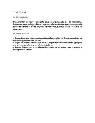 3 OBJETIVOS
OBJETIVOS GENERAL
Implementar un nuevo ambiente para la organización de los materiales,
herramientas de trabajo y los productos en el almacén y tener una mejora en la
calidad de trabajo de la empresa REBOBINADOS ITALO en la localidad de
Huancayo
OBJETIVOS ESPECÍFICOS
 Ambientecon una estructuraadecuada para la recepción y el almacenamientode los
materiales y productos de trabajo.
 Mejora del sistema eléctrico que posee la empresa para evitar incidentes y peligros
a la que se expone la empresa y los trabajadores.
 Sistema de seguridad y control para el monitoreo de los productos en el almacén y
evitar pérdidas y robos.
 