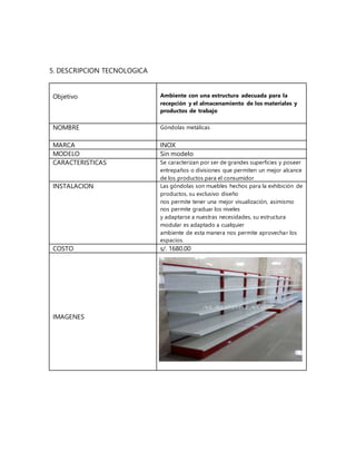 5. DESCRIPCION TECNOLOGICA
Objetivo Ambiente con una estructura adecuada para la
recepción y el almacenamiento de los materiales y
productos de trabajo
NOMBRE Góndolas metálicas
MARCA INOX
MODELO Sin modelo
CARACTERISTICAS Se caracterizan por ser de grandes superficies y poseer
entrepaños o divisiones que permiten un mejor alcance
de los productos para el consumidor
INSTALACION Las góndolas son muebles hechos para la exhibición de
productos, su exclusivo diseño
nos permite tener una mejor visualización, asimismo
nos permite graduar los niveles
y adaptarse a nuestras necesidades, su estructura
modular es adaptado a cualquier
ambiente de esta manera nos permite aprovechar los
espacios.
COSTO s/. 1680.00
IMAGENES
 