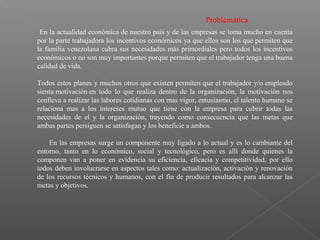Problemática
En la actualidad económica de nuestro país y de las empresas se toma mucho en cuenta
por la parte trabajadora los incentivos económicos ya que ellos son los que permiten que
la familia venezolana cubra sus necesidades más primordiales pero todos los incentivos
económicos o no son muy importantes porque permiten que el trabajador tenga una buena
calidad de vida.
Todos estos planes y muchos otros que existen permiten que el trabajador y/o empleado
sienta motivación en todo lo que realiza dentro de la organización, la motivación nos
conlleva a realizar las labores cotidianas con mas vigor, entusiasmo, el talento humano se
relaciona mas a los intereses mutuo que tiene con la empresa para cubrir todas las
necesidades de el y la organización, trayendo como consecuencia que las metas que
ambas partes persiguen se satisfagan y los beneficie a ambos.
En las empresas surge un componente muy ligado a lo actual y es lo cambiante del
entorno, tanto en lo económico, social y tecnológico, pero es allí donde quienes la
componen van a poner en evidencia su eficiencia, eficacia y competitividad, por ello
todos deben involucrarse en aspectos tales como: actualización, activación y renovación
de los recursos técnicos y humanos, con el fin de producir resultados para alcanzar las
metas y objetivos.
 