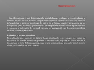 Recomendaciones
Considerando que el plan de incentivos ha arrojado buenos resultados se recomienda que la
empresa por este período asumiera otorgar las recompensas tomando en cuenta que un factor
influyente fue el contexto económico del país y no la falta de interés y compromiso de los
trabajadores, pero aclarando que la empresa en este período asumiría el costo para mantener
y reconocer la motivación del personal, pero que los alcances del plan deben ser sometidos a
estudios y cambios posteriores.
Rediseñar el plan de incentivos:
Generalmente este rediseño se debería hacer anualmente, pues aunque los planes de
incentivos de manera aislada no quiebran la estructura del negocio, se deben adecuar e
integrar con el resto de los procesos porque es una herramienta de gran valor por el impacto
directo en la motivación y recompensa.
 