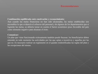 Recomendaciones
Combinación equilibrada entre motivación y reconocimiento:
Aun cuando las metas financieras no han sido alcanzadas, las metas establecidas son
razonables lo que evidencia el esfuerzo del personal y de algunos de los departamentos que si
lograrán las metas, se debería tomar en cuenta el factor económico poco favorable del país
como elemento negativo para alcanzar el éxito.
Comunicar:
Un plan que viene funcionando exitosamente también puede fracasar, los beneficiarios deben
entender en todo momento las actividades por las que optan a incentivos y aquellas por las
que no. Es necesario realizar un reglamento en el queden inidentificadas las reglas del plan y
las excepciones del mismo.
 
