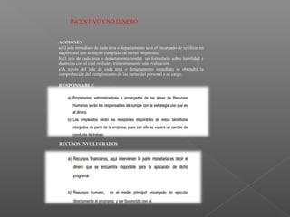 INCENTIVO UNO DINERO
ACCIONES
a)El jefe inmediato de cada área o departamento será el encargado de verificar en
su personal que se hayan cumplido las metas propuestas.
b)El jefe de cada área o departamento tendrá un formulario sobre habilidad y
destrezas con el cual realizara trimestralmente una evaluación .
c)A través del jefe de cada área o departamento inmediato se obtendrá la
comprobación del cumplimiento de las metas del personal a su cargo.
RESPONSABLE
RECUSOS INVOLUCRADOS
 