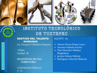 GESTION DEL TALENTO
HUMANAO
Lic. Ezequiel Villalobos Vázquez.
TEMA:
Unidad III
INCENTIVOS DE UNA
FERRETERIA
CONTADOR PÚBLICO
3° -A-

EQUIPO: #3
 Alonso Flores Diana Laura.
 Antonio Saldaña Karina.
 Díaz Montalvo Melissa
Magdalena.
 Jacinto Solano Fabiola.
 Rodríguez Valverde Maharaí.

 