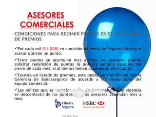 CONDICIONES PARA REDIMIR PUNTOS EN EL CATALOGO
DE PREMIOS
Por cada mil ($1.000) en comisión de venta de Seguros Liberty el
asesor obtiene un punto.
Estos puntos se acumulan mes a mes, los asesores podrán
solicitar redención de puntos la primera semana después del
cierre de cada mes, si al menos tienen acumulado 300 puntos.
Existirá un listado de premios, este podrá ser modificado con la
Gerencia de Bancaseguros de acuerdo a las necesidades del
equipo comercial.
Las pólizas que se cancelen antes de su tercer mes de vigencia
se descontarán de los puntos que los asesores acumulan mes a
mes.

Liberty Seguros - Documento con información Interna

 