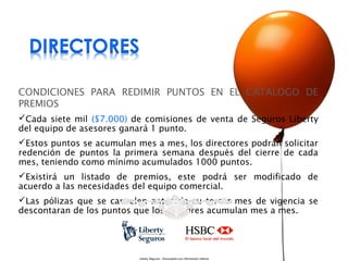 CONDICIONES PARA REDIMIR PUNTOS EN EL CATALOGO DE
PREMIOS
Cada siete mil ($7.000) de comisiones de venta de Seguros Liberty
del equipo de asesores ganará 1 punto.
Estos puntos se acumulan mes a mes, los directores podrán solicitar
redención de puntos la primera semana después del cierre de cada
mes, teniendo como mínimo acumulados 1000 puntos.
Existirá un listado de premios, este podrá ser modificado de
acuerdo a las necesidades del equipo comercial.
Las pólizas que se cancelen antes de su tercer mes de vigencia se
descontaran de los puntos que los asesores acumulan mes a mes.

Liberty Seguros - Documento con información Interna

 