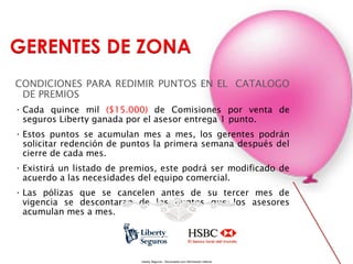 CONDICIONES PARA REDIMIR PUNTOS EN EL CATALOGO
DE PREMIOS
• Cada quince mil ($15.000) de Comisiones por venta de
seguros Liberty ganada por el asesor entrega 1 punto.
• Estos puntos se acumulan mes a mes, los gerentes podrán
solicitar redención de puntos la primera semana después del
cierre de cada mes.
• Existirá un listado de premios, este podrá ser modificado de
acuerdo a las necesidades del equipo comercial.
• Las pólizas que se cancelen antes de su tercer mes de
vigencia se descontaran de los puntos que los asesores
acumulan mes a mes.

Liberty Seguros - Documento con información Interna

 