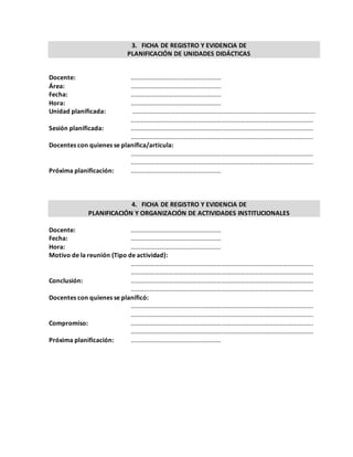 3. FICHA DE REGISTRO Y EVIDENCIA DE
PLANIFICACIÓN DE UNIDADES DIDÁCTICAS
Docente: …………………………………………………
Área: …………………………………………………
Fecha: …………………………………………………
Hora: …………………………………………………
Unidad planificada: …………………………………………………………………………………………………….
…………………………………………………………………………………………………….
Sesión planificada: …………………………………………………………………………………………………….
…………………………………………………………………………………………………….
Docentes con quienes se planifica/articula:
…………………………………………………………………………………………………….
…………………………………………………………………………………………………….
Próxima planificación: …………………………………………………
4. FICHA DE REGISTRO Y EVIDENCIA DE
PLANIFICACIÓN Y ORGANIZACIÓN DE ACTIVIDADES INSTITUCIONALES
Docente: …………………………………………………
Fecha: …………………………………………………
Hora: …………………………………………………
Motivo de la reunión (Tipo de actividad):
…………………………………………………………………………………………………….
…………………………………………………………………………………………………….
Conclusión: …………………………………………………………………………………………………….
…………………………………………………………………………………………………….
Docentes con quienes se planificó:
…………………………………………………………………………………………………….
…………………………………………………………………………………………………….
Compromiso: …………………………………………………………………………………………………….
…………………………………………………………………………………………………….
Próxima planificación: …………………………………………………
 