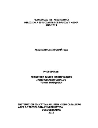 PLAN ANUAL DE ASIGNATURA
DIRIGIDO A ESTUDIANTES DE BASICA Y MEDIA
AÑO 2013

ASIGNATURA: INFORMÁTICA

PROFESORES:
FRANCISCO JAVIER MARIN VARGAS
JAIRO GIRALDO GIRALDO
YUNNY MOSQUERA

INSTITUCION EDUCATIVA AGUSTIN NIETO CABALLERO
AREA DE TECNOLOGIA E INFORMATICA
DOSQUEBRADAS
2013

 