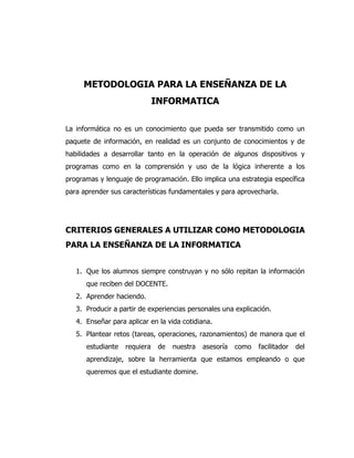METODOLOGIA PARA LA ENSEÑANZA DE LA
INFORMATICA
La informática no es un conocimiento que pueda ser transmitido como un
paquete de información, en realidad es un conjunto de conocimientos y de
habilidades a desarrollar tanto en la operación de algunos dispositivos y
programas como en la comprensión y uso de la lógica inherente a los
programas y lenguaje de programación. Ello implica una estrategia específica
para aprender sus características fundamentales y para aprovecharla.

CRITERIOS GENERALES A UTILIZAR COMO METODOLOGIA
PARA LA ENSEÑANZA DE LA INFORMATICA
1. Que los alumnos siempre construyan y no sólo repitan la información
que reciben del DOCENTE.
2. Aprender haciendo.
3. Producir a partir de experiencias personales una explicación.
4. Enseñar para aplicar en la vida cotidiana.
5. Plantear retos (tareas, operaciones, razonamientos) de manera que el
estudiante

requiera

de

nuestra

asesoría

como

facilitador

del

aprendizaje, sobre la herramienta que estamos empleando o que
queremos que el estudiante domine.

 