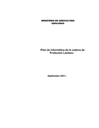 MINISTERIO DE AGRICULTURA<br />OGPA-DGPA<br />“Plan de informática de la cadena de Productos Lácteos.”<br />Septiembre 2011.<br />Indice<br />Resumen ejecutivo: <br />Objetivos:<br />Estrategias: <br /> Descripción de la situación actual: <br />Definición de la Cadena <br />Situación General<br /> Relación de requerimientos informáticos:  <br />Programa general de las actividades: <br />Presupuesto requerido: <br />Anexos:<br />PLI-01 Registro de necesidades informáticas por área, función, procesos  y puestos.<br />PLI-02  Prediseño de los principales productos informáticos solicitados<br />PLI -03 Registro de estimados y cotizaciones<br />Lineamientos de Política Ganadera, Manuel Rosembrberg B. MINAG – 2002<br />Bibliografía<br />Resumen ejecutivo: <br />Objetivos:<br />  <br />A.  Fortalecer  los gremios y organizaciones existentes y promover  la creación de otros, de acuerdo con parámetros de representatividad, capacidad de gestión y generación de servicios  a sus asociados. <br /> <br />B.  Promover el incremento de  la Producción y Mejora de  la Productividad de Lácteos, con la innovación en la gestión, producción y procesos en las unidades ganaderas e industriales; el fortalecimiento de la infraestructura de apoyo en las regiones lecheras, y el acceso al financiamiento.  <br /> <br />C.  Incrementar  la oferta y el consumo de productos  lácteos en el mercado  interno, en forma  concertada  y  articulada entre productores  lecheros,  industriales, comercializadores y gobierno para satisfacer los requerimientos de los consumidores, reducir  la desnutrición,  incrementar  el  consumo  y  obtener  una  remuneración equitativa para los agentes de la cadena.<br />D.  Promover  la aplicación    de alternativas  tecnológicas  limpias  y  de gestión  que permitan un desarrollo lácteo sostenible.<br />Estrategias: <br />Definirlas en base a las estrategias  del plan estratégico general y la aplicación de la informática.<br /> Descripción de la situación actual: <br />Definición de la Cadena <br /> <br />La cadena  de productos lácteos esta conformada por el conjunto de agentes económicos interrelacionados y que añaden valor en el flujo del producto desde la producción primaria hasta el  consumidor. Entre  estos se encuentran el  productor  lechero,  los  porongueros, centros  de acopio,  industria procesadora  (artesanal  y  gran  industria),  empresas comercializadoras y el consumidor de leche fresca y derivados lácteos. <br /> <br />Además,  se debe  tomar  en  cuenta    a  los  actores  y  actividades  que  contribuyen a  la operación de  la  cadena básica de  la  leche,  como  son:  proveedores  de  insumos  y servicios y organismos públicos y privados ligados al desarrollo de la actividad.  <br />Para entender  la dinámica de  la  Cadena de  Productos  lácteos,  que  se  inicia  con  la extracción de  la  leche  cruda,  es necesario  conocer  las características de  cada uno  los agentes que participan. A continuación se detallan los principales: <br /> <br />·  Productores  lecheros:  conformado por  grupos  heterogéneo de  unidad de producción, entre los que se encuentran: <br /> <br />-  Grandes  Productores:  aquí  se encuentran  las crianzas  intensivas  que   aplican  tecnologías  modernas,  los  productores  tienen un  buen nivel  de educación  y  disponen  de acceso a algún  tipo de crédito  y  a  información, pertenecen a alguna organización de productores.  Se  caracterizan por  la venta de mayores volúmenes de producción. <br /> <br />-  Medianos Productores:  representan un alto porcentaje de  la población  rural, su nivel  tecnológico es  bajo,  carecen  de un  sistema de  información  y  no tienen acceso al crédito formal, su producción está  orientada  principalmente al mercado regional y centros de acopio de la industria.. <br /> <br />-  Pequeños Productores: conformada por  familias campesinas distribuidas en los  diferentes  pisos  altitudinales,  de gran  valor  cultural,  pero de  educación limitada,  con pequeñas  propiedades  y   cabezas  de ganado,  la actividad ganadera es complementaria a la agricultura formando sistemas Integrales de producción, orientada principalmente al autoconsumo y producción artesanal de derivados lácteos. <br /> <br />Dependiendo el tipo y el tamaño del productor, se debe de orientar la intervención del estado y los agentes de la cadena<br /> <br />·  Acopiador: en el que se distinguen agentes  informales, el poronguero y formales, centros de acopio.<br />Poronguero: se encarga de  realizar el  recojo de  leche, por  los establos o en lugares predeterminados habitualmente (centros de acopio) a fin de adquirir el producto para luego revenderlo a los consumidores finales o a los productores artesanales de derivados lácteos, es el intermediario principal a nivel regional en zonas en donde no acopia la gran industria.<br />-  Centro de Acopio: pueden ser de propiedad de la industria, intermediario o de los mismos  productores,  acopia  leche para enfriarla  y  comercializarla a  las plantas procesadoras ganando un plus por volumen y calidad de leche. <br /> <br /> <br />·  Industria: se dedica a la transformación de la leche cruda <br /> <br />-  Procesador  Artesanal  o  Agroindustria  Rural: Se dedica a  la elaboración de derivados  lácteos,  quesos  principalmente.  En algunos  casos vende directamente a  algún  intermediario  y/o  consumidor  final.,  funciona principalmente a nivel regional, en cuencas lecheras poco desarrolladas. <br /> <br />-  Gran Industria: constituyen el mayor acopiador de leche a nivel nacional, tiene mayor  capacidad  instalada para el  procesamiento  de  leche  y  domina el mercado nacional. <br /> <br />·  Consumidores  : adquieren los productos lácteos en los diferentes centros de venta. <br />Este agente determina la permanencia y rentabilidad de la Cadena. <br />   <br />Centros de Venta: son los  lugares de expendio de los productos lácteos,  que van desde  los  mayoristas  hasta  vendedores  finales,  pasando por  distribuidores intermediarios minoristas y otros. <br /> <br />El  análisis  de  la  Cadena de  Valor  es  una herramienta gerencial  para  identificar  las fuentes de  la  “ventaja  competitiva” de  las actividades que  realiza una organización,  las cuales  dependen de  las  condiciones  de  los  factores,  de  la demanda,  de  las  empresa relacionadas  y  de apoyo,  de  la  rivalidad existente entre empresas.  Los  elementos anteriores configuran el  diamante de  la  competitividad  o  ventaja  competitiva.  En el argumento  de Porter,  el  papel  real  del  gobierno es  el  de  servir  como  catalizador de  la innovación  y  el  cambio,  cuestionar  posiciones  estáticas, forzar  al  sistema a  mejorar constantemente  e  impulsar  a  las  empresas  a  competir  para acelerar  el  proceso  de innovación. El gobierno deberá influir en los cuatro determinantes del diamante, crear un entorno fértil para el desarrollo de industrias nacionales competitivas a nivel internacional. <br />El marco  conceptual  de  la Cadena de Valor  ha  sido adaptado al  concepto de Cadena Agroalimentaria,  en particular  la  Cadena de  Productos  Lácteos,  superponiéndole el enfoque de Planeamiento Estratégico.<br />.<br />Situación General<br /> <br />El  Sector  Lácteo, tiene una  tradicional importancia en  la producción  Agropecuaria  y Agroindustria del País. La ganadería vacuna, es la segunda actividad en aporte al sector agropecuario, con el 11.5% del Valor de la Producción (VP), mientras que la producción de leches evaporada y pasteurizada contribuyen con el 20% al VP Agroindustrial. <br /> <br /> Los productos lácteos son parte de la canasta básica familiar, representando el 3.4%. La  leche dadas sus condiciones  nutritivas,  es  el  alimento  ideal  por  excelencia,  para el  desarrollo humano y para combatir la desnutrición infantil. <br /> <br />La actividad ganadera  involucra a una población significativa  (4´000,000 de habitantes), ya que existen 850,000 Unidades Agropecuarias que poseen ganado vacuno. El 73% de la población bovina se encuentra en la sierra, la misma que está manejada por el 78% de  los  hogares  rurales,  constituyéndose así  en una  actividad  fundamental  para el desarrollo  regional  del  País,  ya que  capitaliza al  productor,  es  fuente de ahorros,  e ingresos, fija al  criador  al  campo,  genera empleo  y  es  una de  las  pocas    actividades agropecuarias  que  se pueden  desarrollar en  las diferentes  regiones naturales del país, indicando un tema de relevancia para la Seguridad Alimentaria del País. <br /> <br />En  la  sierra  y  selva  del  País  existen  condiciones  óptimas  y  con potencial  para  la explotación ganadera. El 49% de las tierras utilizables está constituida por pastos nativos y cultivados  (diecisiete  millones  de hectáreas),   sin embargo el  41%  de  los  pastos naturales son de  condición pobre,  lo que  indica un  piso  forrajero  deficiente o  mal manejado, que aunado con otros factores generan índices de  productividad bajos. En el año 2001 este  fue de 2073 Kg/vaca/año  y  a pesar que en  los ultimo años a  tenido un crecimiento positivo, esta muy por debajo de la productividad de países vecinos. <br /> <br />De otro  lado,  la posición del Sector Lácteo peruano en relación a sus similares de otros países de Sudamérica ocupa el tercer lugar entre los países que consumen y producen menor cantidad de  leche, demostrando  indicadores de consumo y producción percápita de tan solo 46 y 42 Kg2. respectivamente, mientras que la FAO recomienda un consumo mínimo vital de 120 Kg de leche por habitante al año. <br /> Relación de requerimientos informáticos:  <br />Programa general de las actividades: <br />Presupuesto requerido: <br />Anexos:<br />