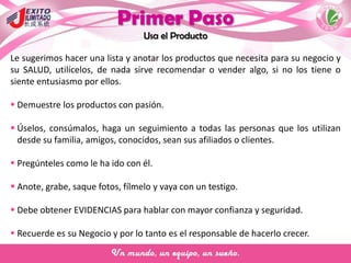 Primer Paso
Usa el Producto
Le sugerimos hacer una lista y anotar los productos que necesita para su negocio y
su SALUD, utilícelos, de nada sirve recomendar o vender algo, si no los tiene o
siente entusiasmo por ellos.
 Demuestre los productos con pasión.
 Úselos, consúmalos, haga un seguimiento a todas las personas que los utilizan
desde su familia, amigos, conocidos, sean sus afiliados o clientes.
 Pregúnteles como le ha ido con él.
 Anote, grabe, saque fotos, fílmelo y vaya con un testigo.
 Debe obtener EVIDENCIAS para hablar con mayor confianza y seguridad.
 Recuerde es su Negocio y por lo tanto es el responsable de hacerlo crecer.
 