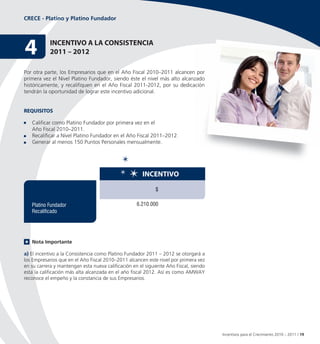 CRECE - Platino y Platino Fundador




4           InCentIvo A LA ConSIStenCIA
            2011 – 2012

Por otra parte, los Empresarios que en el Año Fiscal 2010–2011 alcancen por
primera vez el Nivel Platino Fundador, siendo éste el nivel más alto alcanzado
históricamente, y recalifiquen en el Año Fiscal 2011-2012, por su dedicación
tendrán la oportunidad de lograr este incentivo adicional.


ReQUISItoS

   Calificar como Platino Fundador por primera vez en el
   Año Fiscal 2010–2011.
   Recalificar a Nivel Platino Fundador en el Año Fiscal 2011–2012.
   Generar al menos 150 Puntos Personales mensualmente.




                                                       InCentIvo

                                                             $

   Platino Fundador                                 6.210.000
   Recalificado




   Nota Importante

a) El incentivo a la Consistencia como Platino Fundador 2011 – 2012 se otorgará a
los Empresarios que en el Año Fiscal 2010–2011 alcancen este nivel por primera vez
en su carrera y mantengan esta nueva calificación en el siguiente Año Fiscal, siendo
esta la calificación más alta alcanzada en el año fiscal 2012. Así es como AMWAY
reconoce el empeño y la constancia de sus Empresarios.




                                                                                       Incentivos para el Crecimiento 2010 – 2011 / 19
 