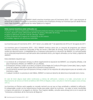 IntRoDUCCIÓn


Para lograr la vida que quieres, AMWAY diseñó atractivos Incentivos para el Crecimiento 2010 – 2011, que reconocen el
esfuerzo de tu trabajo y estimulan tu crecimiento constante como Empresario Amway con incentivos que van desde Efectivo
hasta Viajes Inolvidables, por alcanzar las metas fijadas en tu negocio.


Estos nuevos Incentivos están enfocados en:
• Arrancar con negocios balanceados Comercializando productos Amway y Auspiciando Nuevos Empresarios.
• Crecer y alcanzar nuevas calificaciones del Plan de Ventas y Mercadeo de Amway.
• Lograr la calificación al primer nivel de Liderazgo “Platino”.
• Crecer el volumen de tu negocio en comparación al año anterior.
• Consolidar negocios con estructuras sostenibles.


Los Incentivos para el Crecimiento 2010 – 2011 tienen una validez del 1º de septiembre de 2010 al 31 de agosto de 2011.

Los Incentivos para el Crecimiento 2010 – 2011 AMWAY América Latina son un conjunto de programas que ofrecen
atractivos incentivos y beneficios adicionales al Plan de Ventas y Mercadeo de Amway, dichos Incentivos están sujetos a
cambio y/o descontinuación. La elegibilidad de un Empresario participante es a discreción de AMWAY, lo cual está basado
en la conducta/comportamiento que demuestre altos estándares éticos y de negocio alineados con las metas y objetivos de
AMWAY.

Estos estándares requieren que:
• La conducta de un Empresario Amway no afecte negativamente la reputación de AMWAY, sus compañías afiliadas, o de
  otros Empresarios afiliados con AMWAY y/o sus afiliadas.
• El Empresario Amway cumpla con la letra y el espíritu de las Reglas de Conducta (Principios Comerciales), leyes y regula-
  ciones de cualquier mercado en donde dicho Empresario tenga presencia.
• Es estrictamente necesario que el Empresario Amway cumpla con los requisitos de cada programa para ser acreedor a los
  incentivos y viajes.
• Cualquier condición no prevista en este folleto, AMWAY se reserva el derecho de determinar el proceder de la misma.


En caso de tener alguna duda sobre condiciones y criterios de calificación, contacta a tu Líder, comunícate con el
Departamento de Servicio al Cliente al teléfono 605 9705 en Bogotá, o bien, consulta en internet la página www.amway.
com.co.

Los Incentivos en Efectivo serán pagados en moneda nacional una vez que se haya acreditado y validado la calificación.
Es indispensable cumplir con los requerimientos fiscales para poder cobrar los incentivos. Los viajes no serán transferibles
a ninguna otra persona ni se pagarán en efectivo. Para mayores detalles, consulta www.amway.com.co en la sección de
“Inclusiones y estándares de los Seminarios de Negocios”.


02 / Incentivos para el Crecimiento 2010 – 2011
 