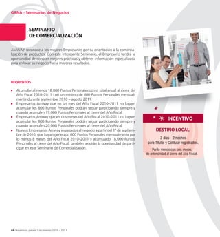 GANA - Seminarios de Negocios



               SeMInARIo
               De CoMeRCIALIZACIÓ
                      RCIALIZACIÓn

AMWAY reconoce a los mejores Empresarios por su orientación a la comercia
                                                                    comercia-
lización de productos. Con este interesante Seminario, el Empresario tendrá la
oportunidad de conocer mejores prácticas y obtener información especializada
para enfocar su negocio hacia mayores resultados.




ReQUISItoS

    Acumular al menos 18,000 Puntos Personales como total anual al cierre del
    Año Fiscal 2010–2011 con un mínimo de 800 Puntos Personales mensualmensual-
    mente durante septiembre 2010 – agosto 2011.
    Empresarios Amway que en un mes del Año Fiscal 2010–2011 no logren
    acumular los 800 Puntos Personales podrán seguir participando siempre y
    cuando acumulen 19,000 Puntos Personales al cierre del Año Fiscal.
    Empresarios Amway que en dos meses del Año Fiscal 2010–2011 no logren
    acumular los 800 Puntos Personales podrán seguir participando siempre y
                                                                                                     InCentIvo
    cuando acumulen 20,000 Puntos Personales al cierre del Año Fiscal.
    Nuevos Empresarios Amway ingresados al negocio a partir del 1º de septiem
                                                                        septiem-           DeStIno LoCAL
    bre de 2010, que hayan generado 800 Puntos Personales mensualmente por
    lo menos 8 meses del Año Fiscal 2010–2011 y acumulado 18,000 Puntos                       3 días - 2 noches
    Personales al cierre del Año Fiscal, también tendrán la oportunidad de parti
                                                                           parti-    para Titular y Cotitular registrados.
    cipar en este Seminario de Comercialización.                                        Por lo menos con seis meses
                                                                                    de anterioridad al cierre del Año Fiscal.




44 / Incentivos para el Crecimiento 2010 – 2011
 