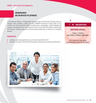 GANA - Seminarios de Negocios



          SeMInARIo
          De nUevoS PLAtInoS
                  S PLA

Como Nuevo Platino, el Empresario requerirá de herramientas eficaces para un
negocio más rentable y sólido. Por ello, AMWAY brinda al nuevo Líder un Se-
minario de entrenamiento sobre fundamentos, estrategias, oportunidades de                      InCentIvo
negocio y preparación en interesantes temas como Plan de Ventas y Mercadeo
de Amway, nuevos productos y técnicas para balancear y construir un negocio           DeStIno LoCAL
exitoso.
                                                                                        3 días - 2 noches
                                                                               para Titular y Cotitular registrados.
ReQUISItoS

   Calificar como Nuevo Platino en el Año Fiscal 2010–2011.                        Por lo menos con seis meses
   Generar al menos 150 Puntos Personales durante los meses de calificación.   de anterioridad al cierre del Año Fiscal.




                                                                               Incentivos para el Crecimiento 2010 – 2011 / 45
 