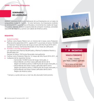 GANA - Seminarios de Negocios



               SeMInARIo
               De LIDeRAZGo

AMWAY reconoce el esfuerzo y dedicación de sus Empresarios con un viaje a la
vanguardista ciudad de Toronto. En este Seminario, los Empresarios recibirán
un entrenamiento sobre técnicas enfocadas a incrementar los niveles de Auspi
                                                                         Auspi-
cio y venta. Además, tendrán la oportunidad de compartir iniciativas, consolidar
relaciones de negocios y convivir con Líderes de América Latina.



ReQUISItoS

    NUEVO PLATINO
    Calificar como Nuevo Platino con un mínimo de 6 meses como Productor
    Plata durante septiembre 2010 – agosto 2011 y acumular al menos 120,000
    en Volumen Total de Puntos de Grupo al cierre del Año Fiscal 2010–2011.
    Generar al menos 150 Puntos Personales en los meses de calificación.
    PLATINO Y PLATINO FUNDADOR*
    Los requisitos para Platinos Recalificados y Platinos Fundadores Nuevos y                      InCentIvo
    Recalificados son:
    Generar al menos 150 Puntos Personales mensualmente.
    Calificar como Productor Plata los 12 meses del Año Fiscal 2010–2011, en
                                                                                        vIAJe A toRonto
    cualquiera de las siguientes formas:                                                    5 días - 4 noches
              – Generando 10.000 Puntos de Grupo mensuales, o
                                                                                   para Titular y Cotitular registrados.
              – Desarrollando una línea nueva calificada dentro de la
                Región de América Latina y 5.000 Puntos de Grupo mensuales, o          Por lo menos con seis meses
              – Desarrollando dos líneas nuevas calificadas dentro de la           de anterioridad al cierre del Año Fiscal.
                Región de América Latina y 2.400 Puntos de Grupo mensuales, o
              – Desarrollando tres líneas nuevas calificadas dentro de la
                Región de América Latina.

    * Siempre y cuando este sea su nivel más alto alcanzado históricamente.




46 / Incentivos para el Crecimiento 2010 – 2011
 
