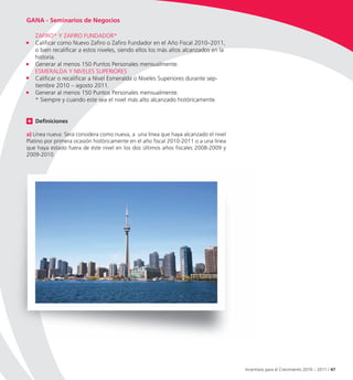 GANA - Seminarios de Negocios

   ZAFIRO* Y ZAFIRO FUNDADOR*
   Calificar como Nuevo Zafiro o Zafiro Fundador en el Año Fiscal 2010–2011,
   o bien recalificar a estos niveles, siendo ellos los más altos alcanzados en la
   historia.
   Generar al menos 150 Puntos Personales mensualmente.
   ESMERALDA Y NIVELES SUPERIORES
   Calificar o recalificar a Nivel Esmeralda o Niveles Superiores durante sep-
   tiembre 2010 – agosto 2011.
   Generar al menos 150 Puntos Personales mensualmente.
   * Siempre y cuando este sea el nivel más alto alcanzado históricamente.


   Definiciones

a) Línea nueva: Será considera como nueva, a una línea que haya alcanzado el nivel
Platino por primera ocasión históricamente en el año fiscal 2010-2011 o a una línea
que haya estado fuera de éste nivel en los dos últimos años fiscales 2008-2009 y
2009-2010.




                                                                                      Incentivos para el Crecimiento 2010 – 2011 / 47
 