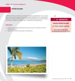 GANA - Seminarios de Negocios


           PeteR ISLAnD


AMWAY reconoce el esfuerzo por lograr ascensos excepcionales con un viaje a
Peter Island que forma parte de las Islas Vírgenes Británicas. Por su desarrollo y
liderazgo, el Nuevo Doble Diamante tendrá la oportunidad de conocer y disfru-
tar de esta increíble isla, rodeado de un ambiente de lujo y glamour.                                 InCentIvo

                                                                                       vIAJe A PeteR ISLAnD
ReQUISItoS
                                                                                     para Titular y Cotitular registrados.
   Calificar como Doble Diamante por primera vez en la historia en el Año
   Fiscal 2010–2011.                                                                     Por lo menos con seis meses
   Generar 150 Puntos Personales mensualmente.                                       de anterioridad al cierre del Año Fiscal.




                                                                                     Incentivos para el Crecimiento 2010 – 2011 / 49
 