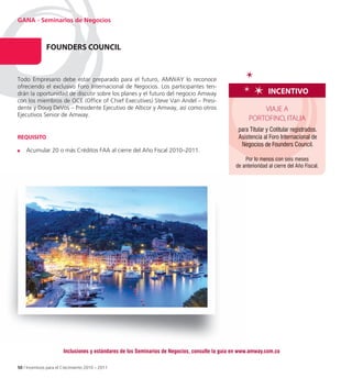 GANA - Seminarios de Negocios



               FoUnDeRS CoUnCIL
                           n


Todo Empresario debe estar preparado para el futuro, AMWAY lo reconoce
ofreciendo el exclusivo Foro Internacional de Negocios. Los participantes ten
                                                                           ten-
drán la oportunidad de discutir sobre los planes y el futuro del negocio Amway                                  InCentIvo
con los miembros de OCE (Office of Chief Executives) Steve Van Andel – Presi
                                                                          Presi-
dente y Doug DeVos – Presidente Ejecutivo de Alticor y Amway, así como otros                              VIAJE A
Ejecutivos Senior de Amway.
                                                                                                      PORTOFINO, ITALIA
                                                                                                 para Titular y Cotitular registrados.
ReQUISIto                                                                                        Asistencia al Foro Internacional de
                                                                                                  Negocios de Founders Council.
    Acumular 20 o más Créditos FAA al cierre del Año Fiscal 2010–2011.
                                                                                                    Por lo menos con seis meses
                                                                                                de anterioridad al cierre del Año Fiscal.




                       Inclusiones y estándares de los Seminarios de Negocios, consulte la guía en www.amway.com.co

50 / Incentivos para el Crecimiento 2010 – 2011
 