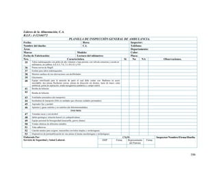106
Líderes de la Alimentación, C.A.
R.I.F.: J-12346572
PLANILLA DE INSPECCIÓN GENERAL DE AMBULANCIA.
Fecha: Hora: Inspector:
Nombre del dueño: C.I. Teléfono:
Área: Departamento:
Marca: Modelo: Color:
Fecha de Fabricación: Lectura del odómetro: Placa:
Nro. Característica. Si No NA Observaciones.
35 Tubos endotraqueales con globo de alto volumen y baja presión, con válvula conectora y escala en
milímetros, en calibres: 6.0, 6.5, 7.0, 7.5, 8.0, 8.5 y 9.0
36 Pinzas curvas de Magill.
37 Estilete para tubos endotraqueales.
38 Monitor cardíaco de tres derivaciones con desfibrilador.
39 Glucómetro.
40 Equipo esterilizado para la atención de parto el cual debe contar con: Budinera en acero
inoxidable, dos pinzas Rochester curvas, pinzas de disección sin dientes, tijera de mayo, cinta
umbilical, perita de aspiración, sonda nasogástrica pediátrica y campo estéril.
41 Bomba de Infusión.
42 Bomba de Infusión.
43 Ventilador automático (de transporte).
44 Incubadora de transporte (Sólo en unidades que ofrezcan cuidados perinatales).
45 Aspirador fijo y portátil.
46 Apósitos y gasas estériles y no estériles (de diferentesmedidas).
INSUMOS
47 Torundas secas y con alcohol
48 Jabón quirúrgico, solución benzol y/o yodopolividona
49 Equipo personal de bioseguridad (mascarilla, gorros ybatas).
50 Vendas elásticas de diferentes tamaños
51 Telas adhesivas
52 Cánulas nasales para oxígeno, mascarillas con bolsa simples y orofaringueas.
53 Dispositivos de permeabilización de vías aéreas (Cánulas nasofaríngeas y orofaríngeas)
Elaborado Por:
Servicio de Seguridad y Salud Laboral.
CSySL Inspector/Nombre/Firma/Huella.
DDP Firma Representante
del Patrono
Firma
 