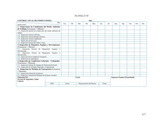 117
PLANILLA VII
CONTROL ANUAL DE INSPECCIONES. Año:______________
Mes
Ene. Feb. Mar. Abr. May. Jun. Jul. Ago. Sep. Oct. Nov. Dic.
Inspecciones
1.- Inspecciones de Condiciones del Medio Ambiente
de Trabajo.(Frecuencia = 6Meses).
1.1.- Inspección general de condiciones del medio ambiente de
trabajo.
1.2.- Inspección Técnica Oficinas.
1.3.- Inspección Técnica Riesgo Eléctrico.
1.4.- Inspección Técnica Ergonomía.
1.5.- Inspección de Servicios.
1.6.- Inspección General de Orden y Aseo.
2.-Inspección de Maquinas, Equipos y Herramientas.
(Frecuencia = 3Meses).
2.1.- Inspección General de Maquinaria, Equipos y
Herramientas.
2.2.- Inspección Técnica de Maquinaria, Equipos y
Herramientas.
2.3.- Inspección de la Unidad de Transporte.
2.4.- Inspección de Ambulancia.
3.-Inspección de Condiciones Laborales - Trabajador.
(Frecuencia = Mensual)
3.1.- Inspección General de Equipos de Protección Personal.
3.2.- Inspección de Actitudes Impropias y Capacitación.
4.- Inspección de Medidas de Emergencia.(Frecuencia
= Mensual).
4.1.- Inspección General de Extintores.
4.2.- Inspección General del Botiquín de Primeros Auxilios.
Elaborado Por:
Servicio de Seguridad y Salud
Laboral.
CSySL Inspector/Nombre/Firma/Huella.
DDP Firma Representante del Patrono Firma
 