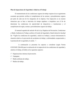 Plan de inspecciones de Seguridad y Salud en el Trabajo
El mantenimiento de las condiciones seguras de trabajo requiere de un seguimiento
constante que permita verificar el cumplimiento de las normas y procedimientos seguros
por parte de cada uno de los integrantes de la empresa. Una inspección es un examen
minucioso que se hace a intervalos de tiempo regulares o irregulares con el fin de
determinar las condiciones de operatividad de dispositivos e instalaciones y el
cumplimiento de reglas, normas y procedimientos seguros de trabajo.
El numeral segundo del artículo 48 de la Ley Orgánica de Prevención, Condiciones
y Medio Ambiente de Trabajo confiere al Comité de Seguridad y Salud Laboral la facultad
de: “Vigilar las condiciones de seguridad y salud en el trabajo y conocer directamente la
situación relativa a la prevención de accidentes de trabajo y enfermedades ocupacionales y
la promoción de la seguridad y la salud…”.
A continuación se presentan los aspectos a considerar (según Norma
COVENIN 2266-88) para la realización de la inspección de las condiciones de seguridad y
salud en el trabajo, dividido en los siguientes aspectos:
 Organizaciones internas de prevención.
 Trabajador.
 Medio ambiente de trabajo.
 Medios de trabajo.
 