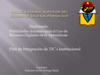 Diplomado
Habilidades docentes para el Uso de
Recursos Digitales en el Aprendizaje


Plan de Integración de TIC’s Institucional



                    Expositor
         Francisco Javier Arriaga Ojeda
 