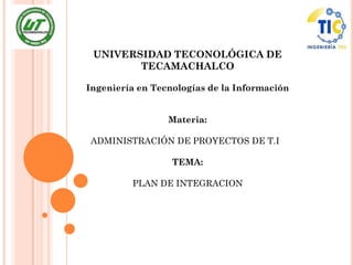 UNIVERSIDAD TECONOLÓGICA DE
        TECAMACHALCO

Ingeniería en Tecnologías de la Información


                 Materia:

ADMINISTRACIÓN DE PROYECTOS DE T.I

                  TEMA:

         PLAN DE INTEGRACION
 