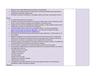 tarjetas y tomar otras diferentes para encontrar a otras parejas.
 Colocarse con su última pareja en el espacio de su preferencia donde se les proporcionara
material para compartir y jugar juntos.
 Al finalizar cuestionar se divirtieron, que objetos salieron de la caja, cual les gusto más, etc.
Martes
 Les daré la bienvenida con una canción.
 Les pediré a los niños que formemos un círculo para hablar sobre un tema importante el día
de hoy, ya que el dia de ayer algunos niños pelearon y se quitaron cosas
 Hablaremos acerca de las actividades que podemos realizar y cuáles podemos evitar, para el
cuidado de su cuerpo y el respeto de sus compañeros.
 Mostraré algunos videos acerca de la convivencia escolar: “Los niños que peleaban”
https://www.youtube.com/watch?v=dRzuAr98 , “Los niños que no seguían las reglas”
https://www.youtube.com/watch?v=hH0J8cTaCLQ
 Comentaré con los alumnos lo que sucede, Qué nos pasa si peleamos?, ¿Cómo puedo ser un
buen amigo?
 Explicaré y dialogaré con los alumnos acerca de las normas de convivencia, es importante
destacar con los alumnos la importancia de las normas ¿Qué pasa si no sigo las normas de
convivencia?, escuchare sus respuestas y las iré registrando en el pizarrón.
 Motivare al grupo a que participe en la toma de acuerdos y aporten sus ideas, les pediré que
vayan dictándome los acuerdos para escribirlos en cartulina.
 Leeré lo escrito y cuestionare a los niños para saber si quedó claro los acuerdos.
 Les propondré trabajar frases de valores para favorecer los acuerdos tomados y les mostrare
las imágenes de cada uno:
*Vengo contento a la escuela.
*Juego en armonía y paz.
*Cuido de mi persona.
*Soy buen amigo.
*Intento hacer las cosas.
*Respeto los materiales y espacios.
*Digo siempre la verdad.
 Les preguntare que lugar del salón será mejor para pegar las frases en el pizarrón para
visualizarlas a diario y ponerlos en práctica.
Miercoles
 