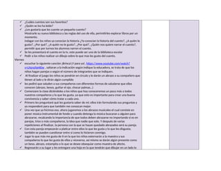  ¿Cuáles cuentos son sus favoritos?
 ¿Quién se los ha leído?
 ¿Les gustaría que les cuente un pequeño cuento?
Mostrarle su nueva biblioteca y las reglas del uso de ella, perimitirles explorar libros por un
momento.
indagar con los niños ya conocían la historia ¿Ya conocían la historia del cuento?, ¿A quién le
gusto?, ¿Por qué?, ¿A quién no le gusto?, ¿Por qué?, ¿Quién nos quiere narrar el cuento?,
permitir que por turnos los alumnos narren el cuento.
 Se les presentará el cuento en la tv, este puede ser uno de la biblioteca escolar
 Pedir a los niños realizar un dibujo sobre lo que mas les gusto del cuento.
Viernes
 escuchar la siguiente canción ¡Brinca!¡Y para ya!, https://www.youtube.com/watch?
v=LNzrq9pHI0w , saltaran a la indicación según indique la educadora, se trata de que los
niños hagan parejas o según el número de integrantes que se indiquen.
 Al finalizar el juego los niños se pondrán en circulo y le darán un abrazo a su compañero que
tienen al lado y le dirán algún cumplido
 les pediré que saluden a sus compañeros con diferentes formas de saludarse que ellos
conocen (abrazo, besos, guiñar el ojo, chocar palmas…)
 Comenzare la clase diciéndoles a los niños que hoy conoceremos un poco más a todos
nuestros compañeros y lo que les gusta, ya que esto es importante para crear una buena
convivencia y saber cómo tratar a cada uno.
 Primero les preguntaré qué les gustaría saber de mí; ellos irán formulando sus preguntas y
yo responderé para que también me conozcan mejor.
 Una vez que ya hicimos eso, ahora jugaremos a los abrazos musicales el cual consiste en
poner música instrumental de fondo y cuando detenga la música buscaran a alguien para
abrazarse, recalcando la importancia de que todos deben abrazarse no importando si es en
parejas, tríos o más compañeros, la idea que nadie que solo. Y después de varias
repeticiones al finalizar, la persona con la que se hayan quedado abrazados será su pareja.
 Con esta pareja empezarán a platicar entre ellos lo que les gusta y lo que les disgusta;
también se pueden cuestionar entre sí como lo hicieron conmigo.
 Jugar lo que más me gusta de ti en la que los niños externarán a la maestra y sus
compañeros lo que les gusta de ellos y viceversa, así mismo se darán algún presente como
un beso, abrazo, estampita o lo que se desee obsequiar como muestra de afecto.
 Regresarán a su lugar y les entregare una hoja en la que tendrán que dibujar en un lado lo
 