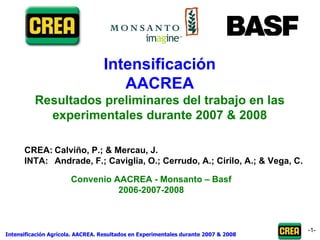 - - Intensificación AACREA Resultados preliminares del trabajo en las experimentales durante 2007 & 2008 CREA: Calviño, P.; & Mercau, J. INTA: Andrade, F.; Caviglia, O.; Cerrudo, A.; Cirilo, A.; & Vega, C.  Convenio AACREA - Monsanto – Basf 2006-2007-2008 