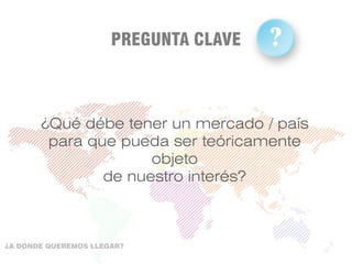 ¿Qué débe tener un mercado / país
para que pueda ser teóricamente
objeto
de nuestro interés?
PREGUNTA CLAVE ?
?
¿A DÓNDE QUEREMOS LLEGAR?
 
