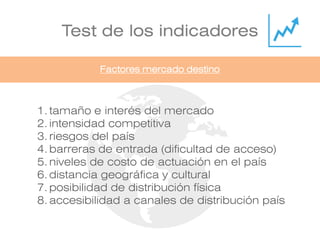 Test de los indicadores
1. tamaño e interés del mercado
2. intensidad competitiva
3. riesgos del país
4. barreras de entrada (dificultad de acceso)
5. niveles de costo de actuación en el país
6. distancia geográfica y cultural
7. posibilidad de distribución física
8. accesibilidad a canales de distribución país
Factores mercado destino
 