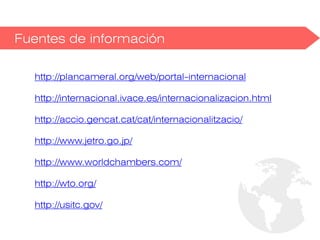 Fuentes de información
http://plancameral.org/web/portal-internacional
http://internacional.ivace.es/internacionalizacion.html
http://accio.gencat.cat/cat/internacionalitzacio/
http://www.jetro.go.jp/
http://www.worldchambers.com/
http://wto.org/
http://usitc.gov/
 