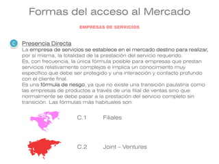Formas del acceso al Mercado
Presencia Directa
La empresa de servicios se establece en el mercado destino para realizar,
por sí misma, la totalidad de la prestación del servicio requerido.
Es, con frecuencia, la única fórmula posible para empresas que prestan
servicios relativamente complejos e implica un conocimiento muy
específico que debe ser protegido y una interacción y contacto profundo
con el cliente final.
Es una fórmula de riesgo, ya que no existe una transición paulatina como
las empresas de productos a través de una filial de ventas sino que
normalmente se debe pasar a la prestación del servicio completo sin
transición. Las fórmulas más habituales son:
C.1
C.2
Filiales
Joint – Ventures
C
EMPRESAS DE SERVICIOS
 