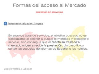 Formas del acceso al Mercado
Internacionalización Inversa
En algunos tipos de servicios, el objetivo buscado no es
desplazarse al exterior a buscar el mercado y prestarle el
servicio, sino conseguir que el cliente se traslade al
mercado origen a recibir la prestación. Un caso típico
serían las escuelas de idiomas de Español o los hoteles.
F
EMPRESAS DE SERVICIOS
¿CÓMO VAMOS A LLEGAR?
 