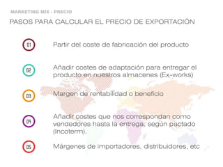 MARKETING MIX - PRECIO
PASOS PARA CALCULAR EL PRECIO DE EXPORTACIÓN
Partir del coste de fabricación del producto
Añadir costes de adaptación para entregar el
producto en nuestros almacenes (Ex-works)
Margen de rentabilidad o beneficio
Añadir costes que nos correspondan como
vendedores hasta la entrega, según pactado
(Incoterm).
Márgenes de importadores, distribuidores, etc
 
