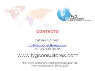 www.fygconsultores.com
info@fygconsultores.com
Tel. 96 330 96 85
CONTACTO
Fabián Gómez
http://www.slideshare.net/aremanager/plan-de-
internacionalizacin-35789239#
 