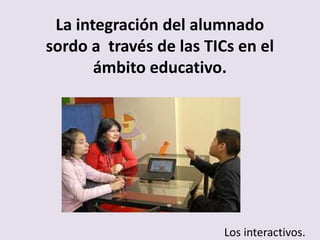 La integración del alumnado
sordo a través de las TICs en el
       ámbito educativo.




                         Los interactivos.
 