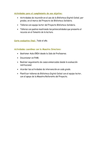 Actividades para el cumplimiento de ese objetivo:
• Actividades de incursión en el uso de la Biblioteca Digital Ceibal, por
grados, en el marco del Proyecto de Biblioteca Solidaria.
• Talleres con equipo lector del Proyecto Biblioteca Solidaria.
• Talleres con padres mostrando las potencialidades que presenta el
recurso en el fomento de la lectura.
Corte evaluativo final: Todo el año.
Actividades coordinas con la Maestra Directora:
• Gestionar Aula CREA desde la Sala de Profesores.
• Incursionar en PAM.
• Realizar seguimiento de casos enmarcados desde la evaluación
institucional.
• Acordar las actividades de intervención en cada grado.
• Planificar talleres de Biblioteca Digital Ceibal con el equipo lector,
con el apoyo de la Maestra Referente del Proyecto.
 