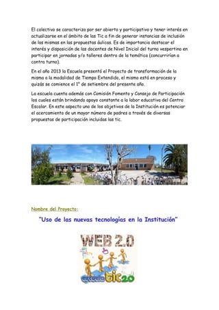 El colectivo se caracteriza por ser abierto y participativo y tener interés en
actualizarse en el ámbito de las Tic a fin de generar instancias de inclusión
de las mismas en las propuestas áulicas. Es de importancia destacar el
interés y disposición de las docentes de Nivel Inicial del turno vespertino en
participar en jornadas y/o talleres dentro de la temática (concurrirían a
contra turno).
En el año 2013 la Escuela presentó el Proyecto de transformación de la
misma a la modalidad de Tiempo Extendido, el mismo está en proceso y
quizás se comience el 1° de setiembre del presente año.
La escuela cuenta además con Comisión Fomento y Consejo de Participación
los cuales están brindando apoyo constante a la labor educativa del Centro
Escolar. En este aspecto uno de los objetivos de la Institución es potenciar
el acercamiento de un mayor número de padres a través de diversas
propuestas de participación incluidas las tic.
Nombre del Proyecto:
“Uso de las nuevas tecnologías en la Institución”
 