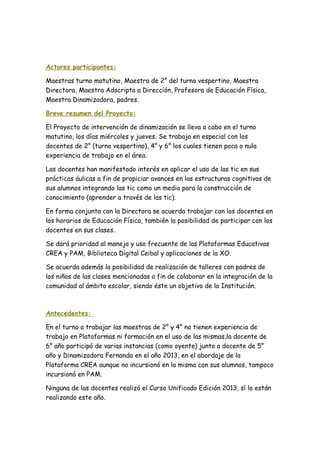Actores participantes:
Maestras turno matutino, Maestra de 2° del turno vespertino, Maestra
Directora, Maestra Adscripta a Dirección, Profesora de Educación Física,
Maestra Dinamizadora, padres.
Breve resumen del Proyecto:
El Proyecto de intervención de dinamización se lleva a cabo en el turno
matutino, los días miércoles y jueves. Se trabaja en especial con los
docentes de 2° (turno vespertino), 4° y 6° los cuales tienen poca o nula
experiencia de trabajo en el área.
Las docentes han manifestado interés en aplicar el uso de las tic en sus
prácticas áulicas a fin de propiciar avances en las estructuras cognitivas de
sus alumnos integrando las tic como un medio para la construcción de
conocimiento (aprender a través de las tic).
En forma conjunta con la Directora se acuerda trabajar con los docentes en
los horarios de Educación Física, también la posibilidad de participar con los
docentes en sus clases.
Se dará prioridad al manejo y uso frecuente de las Plataformas Educativas
CREA y PAM, Biblioteca Digital Ceibal y aplicaciones de la XO.
Se acuerda además la posibilidad de realización de talleres con padres de
los niños de las clases mencionadas a fin de colaborar en la integración de la
comunidad al ámbito escolar, siendo éste un objetivo de la Institución.
Antecedentes:
En el turno a trabajar las maestras de 2° y 4° no tienen experiencia de
trabajo en Plataformas ni formación en el uso de las mismas,la docente de
6° año participó de varias instancias (como oyente) junto a docente de 5°
año y Dinamizadora Fernanda en el año 2013, en el abordaje de la
Plataforma CREA aunque no incursionó en la misma con sus alumnos, tampoco
incursionó en PAM.
Ninguna de las docentes realizó el Curso Unificado Edición 2013, sí lo están
realizando este año.
 