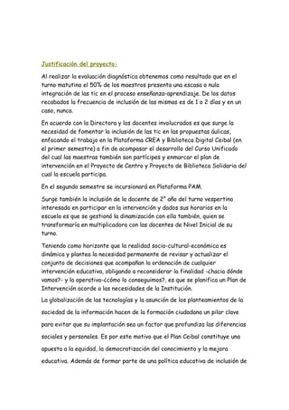 Justificación del proyecto:
Al realizar la evaluación diagnóstica obtenemos como resultado que en el
turno matutino el 50% de los maestros presenta una escasa o nula
integración de las tic en el proceso enseñanza-aprendizaje. De los datos
recabados la frecuencia de inclusión de las mismas es de 1 o 2 días y en un
caso, nunca.
En acuerdo con la Directora y los docentes involucrados es que surge la
necesidad de fomentar la inclusión de las tic en las propuestas áulicas,
enfocando el trabajo en la Plataforma CREA y Biblioteca Digital Ceibal (en
el primer semestre) a fin de acompasar el desarrollo del Curso Unificado
del cual las maestras también son partícipes y enmarcar el plan de
intervención en el Proyecto de Centro y Proyecto de Biblioteca Solidaria del
cual la escuela participa.
En el segundo semestre se incursionará en Plataforma PAM.
Surge también la inclusión de la docente de 2° año del turno vespertino
interesada en participar en la intervención y dados sus horarios en la
escuela es que se gestionó la dinamización con ella también, quien se
transformaría en multiplicadora con las docentes de Nivel Inicial de su
turno.
Teniendo como horizonte que la realidad socio-cultural-económica es
dinámica y plantea la necesidad permanente de revisar y actualizar el
conjunto de decisiones que acompañan la ordenación de cualquier
intervención educativa, obligando a reconsiderar la finalidad -¿hacia dónde
vamos?- y la operativa-¿cómo lo conseguimos?, es que se planifica un Plan de
Intervención acorde a las necesidades de la Institución.
La globalización de las tecnologías y la asunción de los planteamientos de la
sociedad de la información hacen de la formación ciudadana un pilar clave
para evitar que su implantación sea un factor que profundiza las diferencias
sociales y personales. Es por este motivo que el Plan Ceibal constituye una
apuesta a la equidad, la democratización del conocimiento y la mejora
educativa. Además de formar parte de una política educativa de inclusión de
 