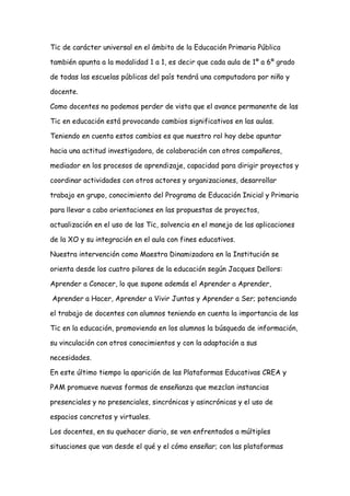 Tic de carácter universal en el ámbito de la Educación Primaria Pública
también apunta a la modalidad 1 a 1, es decir que cada aula de 1º a 6º grado
de todas las escuelas públicas del país tendrá una computadora por niño y
docente.
Como docentes no podemos perder de vista que el avance permanente de las
Tic en educación está provocando cambios significativos en las aulas.
Teniendo en cuenta estos cambios es que nuestro rol hoy debe apuntar
hacia una actitud investigadora, de colaboración con otros compañeros,
mediador en los procesos de aprendizaje, capacidad para dirigir proyectos y
coordinar actividades con otros actores y organizaciones, desarrollar
trabajo en grupo, conocimiento del Programa de Educación Inicial y Primaria
para llevar a cabo orientaciones en las propuestas de proyectos,
actualización en el uso de las Tic, solvencia en el manejo de las aplicaciones
de la XO y su integración en el aula con fines educativos.
Nuestra intervención como Maestra Dinamizadora en la Institución se
orienta desde los cuatro pilares de la educación según Jacques Dellors:
Aprender a Conocer, lo que supone además el Aprender a Aprender,
Aprender a Hacer, Aprender a Vivir Juntos y Aprender a Ser; potenciando
el trabajo de docentes con alumnos teniendo en cuenta la importancia de las
Tic en la educación, promoviendo en los alumnos la búsqueda de información,
su vinculación con otros conocimientos y con la adaptación a sus
necesidades.
En este último tiempo la aparición de las Plataformas Educativas CREA y
PAM promueve nuevas formas de enseñanza que mezclan instancias
presenciales y no presenciales, sincrónicas y asincrónicas y el uso de
espacios concretos y virtuales.
Los docentes, en su quehacer diario, se ven enfrentados a múltiples
situaciones que van desde el qué y el cómo enseñar; con las plataformas
 
