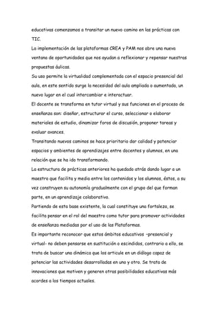 educativas comenzamos a transitar un nuevo camino en las prácticas con
TIC.
La implementación de las plataformas CREA y PAM nos abre una nueva
ventana de oportunidades que nos ayudan a reflexionar y repensar nuestras
propuestas áulicas.
Su uso permite la virtualidad complementada con el espacio presencial del
aula, en este sentido surge la necesidad del aula ampliada o aumentada, un
nuevo lugar en el cual intercambiar e interactuar.
El docente se transforma en tutor virtual y sus funciones en el proceso de
enseñanza son: diseñar, estructurar el curso, seleccionar o elaborar
materiales de estudio, dinamizar foros de discusión, proponer tareas y
evaluar avances.
Transitando nuevos caminos se hace prioritario dar calidad y potenciar
espacios y ambientes de aprendizajes entre docentes y alumnos, en una
relación que se ha ido transformando.
La estructura de prácticas anteriores ha quedado atrás dando lugar a un
maestro que facilita y media entre los contenidos y los alumnos, éstos, a su
vez construyen su autonomía gradualmente con el grupo del que forman
parte, en un aprendizaje colaborativo.
Partiendo de esta base existente, la cual constituye una fortaleza, se
facilita pensar en el rol del maestro como tutor para promover actividades
de enseñanza mediadas por el uso de las Plataformas.
Es importante reconocer que estos ámbitos educativos –presencial y
virtual- no deben pensarse en sustitución o escindidos, contrario a ello, se
trata de buscar una dinámica que los articule en un diálogo capaz de
potenciar las actividades desarrolladas en uno y otro. Se trata de
innovaciones que motiven y generen otras posibilidades educativas más
acordes a los tiempos actuales.
 